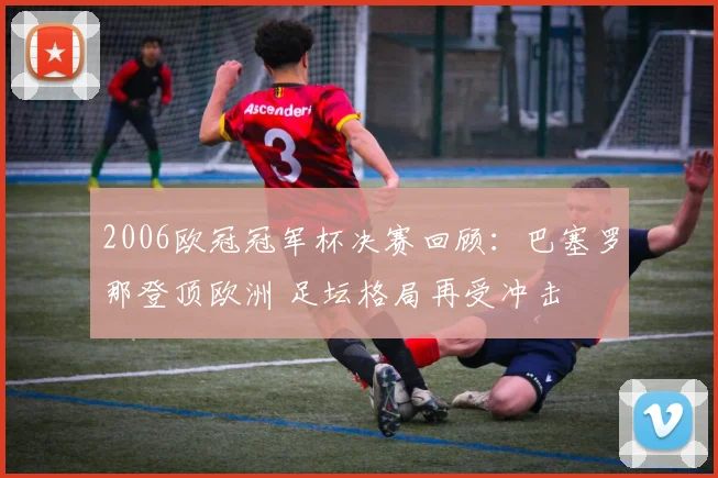 2006欧冠冠军杯决赛回顾：巴塞罗那登顶欧洲 足坛格局再受冲击