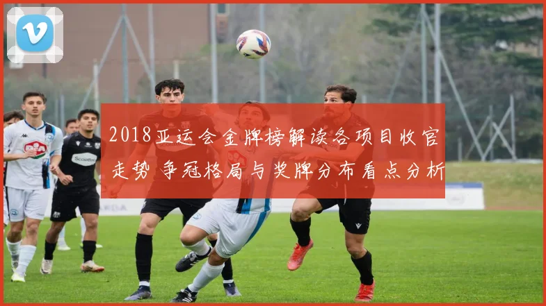 2018亚运会金牌榜解读各项目收官走势 争冠格局与奖牌分布看点分析