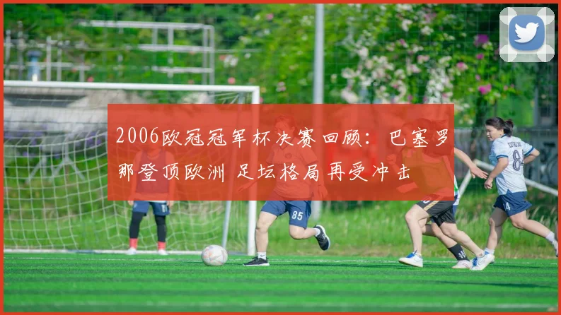 2006欧冠冠军杯决赛回顾：巴塞罗那登顶欧洲 足坛格局再受冲击