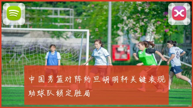 中国男篮对阵约旦胡明轩关键表现助球队锁定胜局