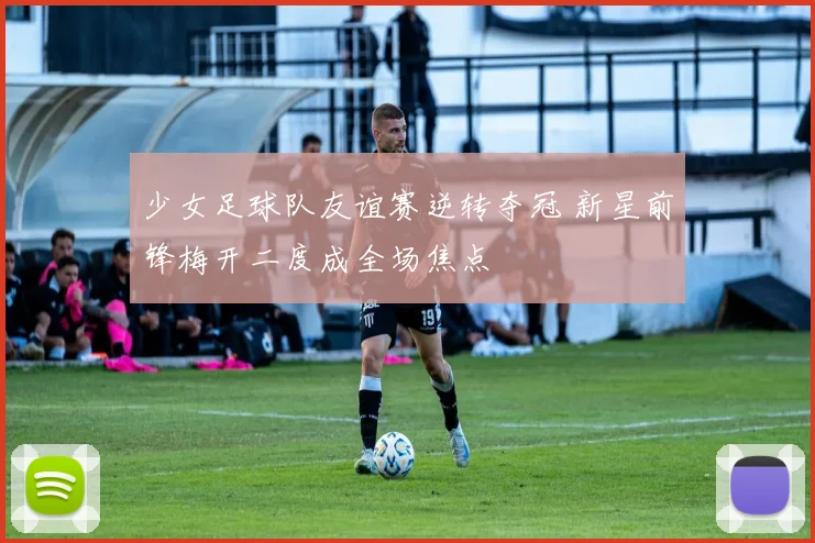 少女足球队友谊赛逆转夺冠 新星前锋梅开二度成全场焦点