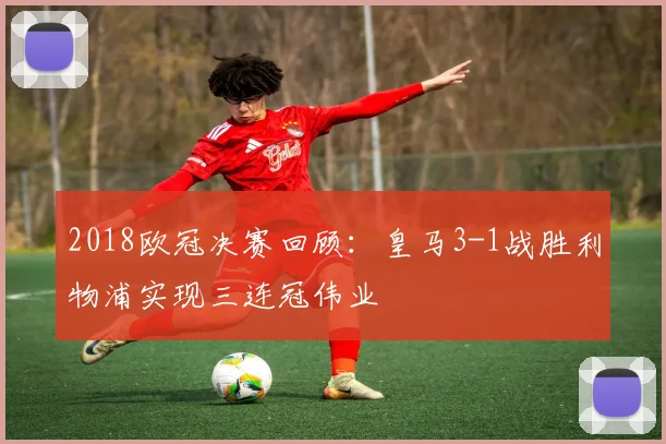 2018欧冠决赛回顾：皇马3-1战胜利物浦实现三连冠伟业
