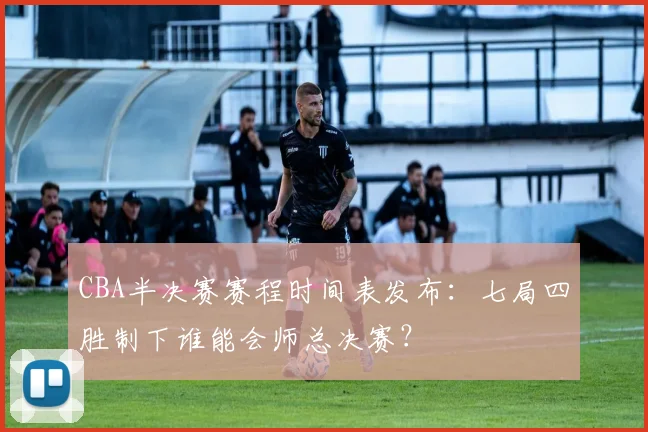 CBA半决赛赛程时间表发布：七局四胜制下谁能会师总决赛？