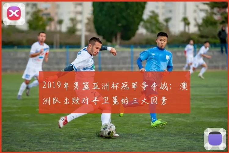 2019年男篮亚洲杯冠军争夺战：澳洲队击败对手卫冕的三大因素