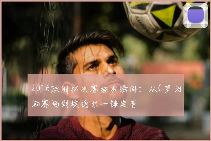 2016欧洲杯决赛经典瞬间：从C罗泪洒赛场到埃德尔一锤定音
