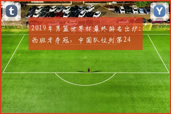 2019年男篮世界杯最终排名出炉：西班牙夺冠，中国队位列第24
