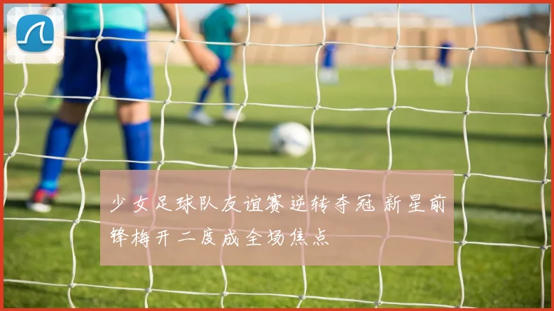 少女足球队友谊赛逆转夺冠 新星前锋梅开二度成全场焦点